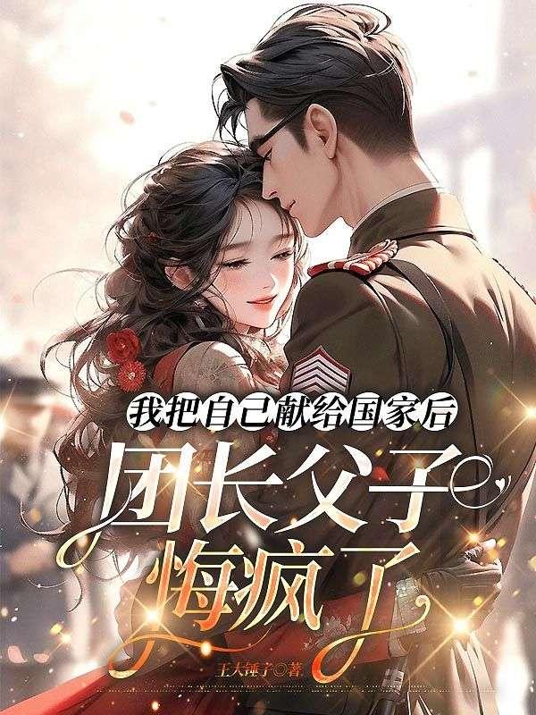 我把自己献给国家后,团长父子悔疯了