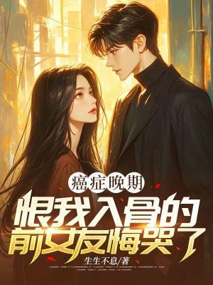 癌症晚期,恨我入骨的前女友悔哭了 癌症晚期,恨我入骨的前女友悔哭了